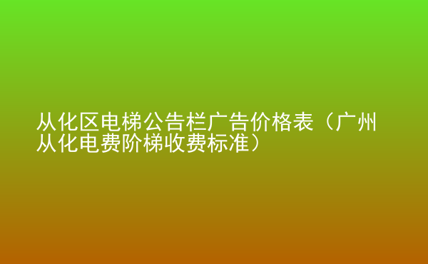  從化區(qū)電梯公告欄廣告價(jià)格表（廣州從化電費(fèi)階梯收費(fèi)標(biāo)準(zhǔn)）