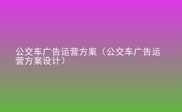  公交車廣告運(yùn)營方案（公交車廣告運(yùn)營方案設(shè)計(jì)）