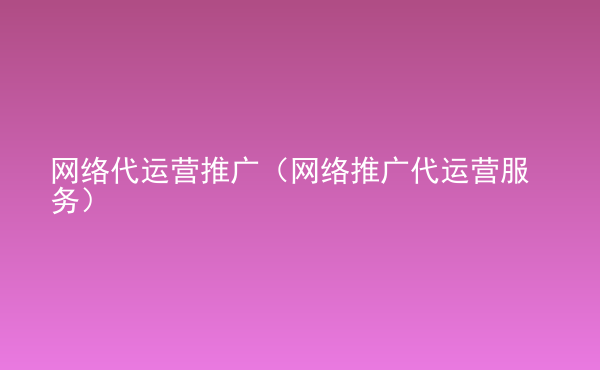  網(wǎng)絡代運營推廣（網(wǎng)絡推廣代運營服務）