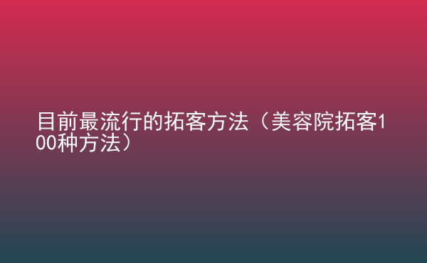  目前最流行的拓客方法（美容院拓客100種方法）