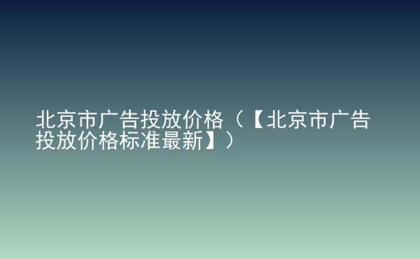  北京市廣告投放價格（【北京市廣告投放價格標準最新】）