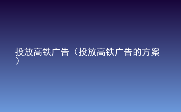  投放高鐵廣告（投放高鐵廣告的方案）