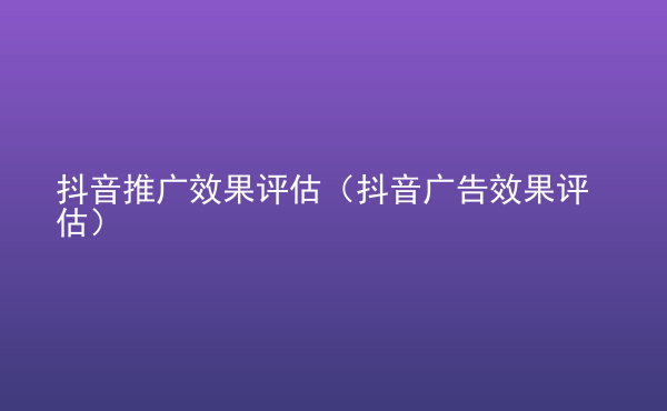  抖音推廣效果評估（抖音廣告效果評估）