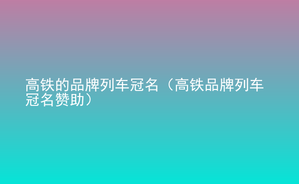  高鐵的品牌列車冠名（高鐵品牌列車冠名贊助）