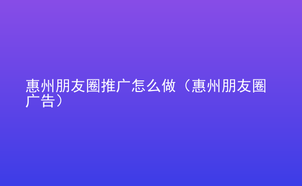  惠州朋友圈推廣怎么做（惠州朋友圈廣告）