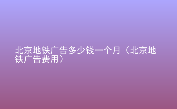  北京地鐵廣告多少錢一個月（北京地鐵廣告費(fèi)用）