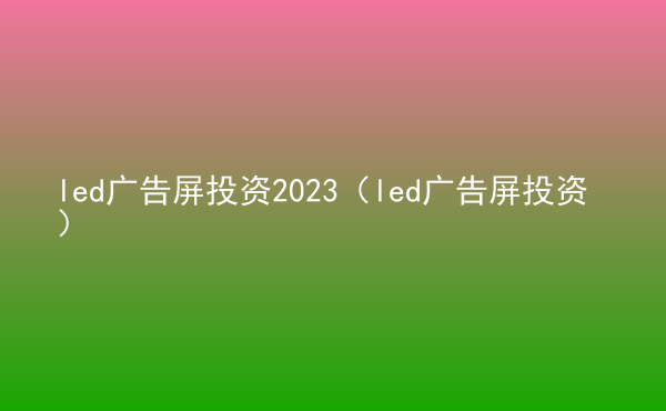  led廣告屏投資2023（led廣告屏投資）