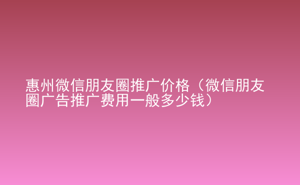  惠州微信朋友圈推廣價格（微信朋友圈廣告推廣費用一般多少錢）