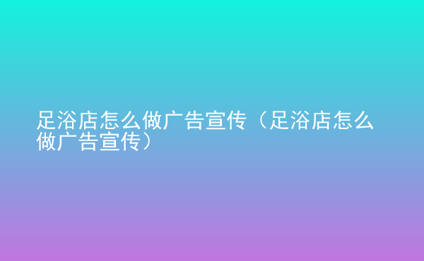  足浴店怎么做廣告宣傳（足浴店怎么做廣告宣傳）