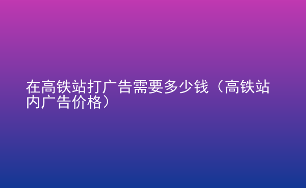  在高鐵站打廣告需要多少錢（高鐵站內(nèi)廣告價格）