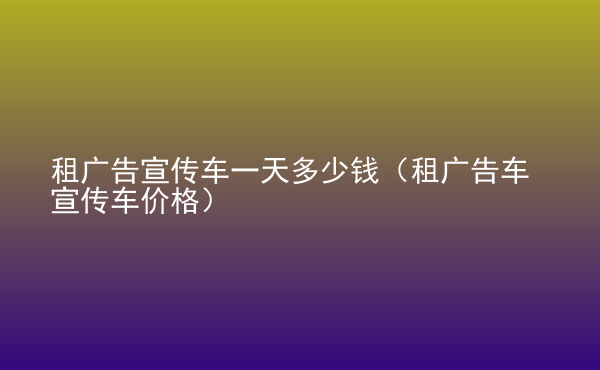  租廣告宣傳車一天多少錢（租廣告車宣傳車價(jià)格）