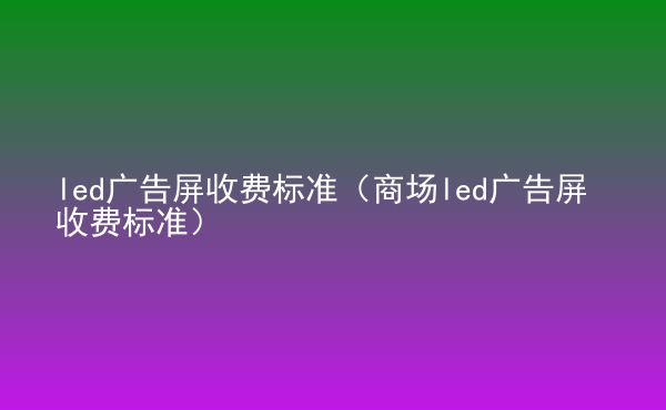  led廣告屏收費標準（商場led廣告屏收費標準）