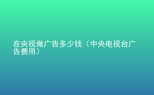  在央視做廣告多少錢（中央電視臺廣告費(fèi)用）