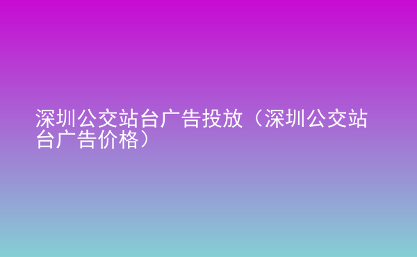  深圳公交站臺廣告投放（深圳公交站臺廣告價格）