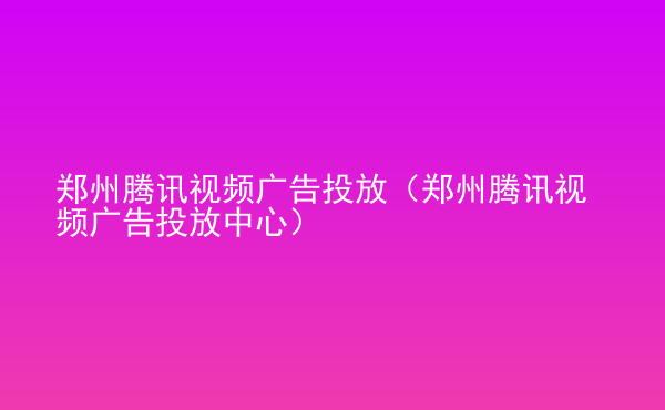  鄭州騰訊視頻廣告投放（鄭州騰訊視頻廣告投放中心）