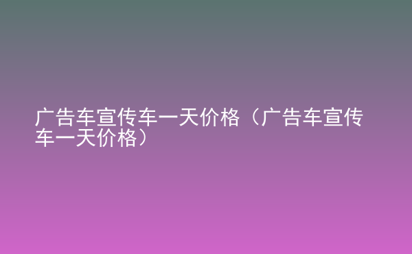  廣告車宣傳車一天價(jià)格（廣告車宣傳車一天價(jià)格）