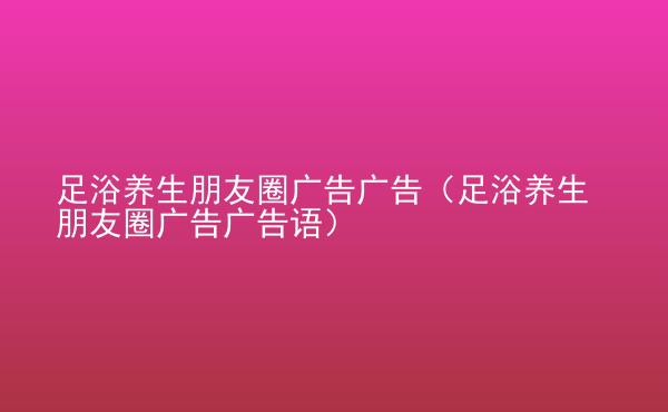  足浴養(yǎng)生朋友圈廣告廣告（足浴養(yǎng)生朋友圈廣告廣告語）