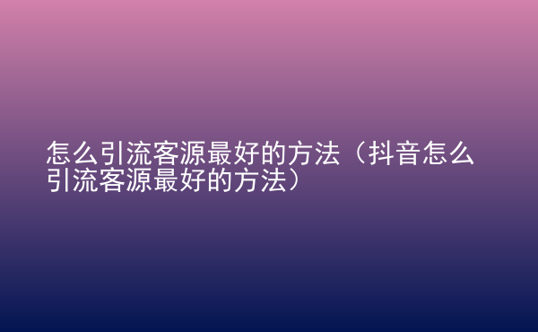  怎么引流客源最好的方法（抖音怎么引流客源最好的方法）