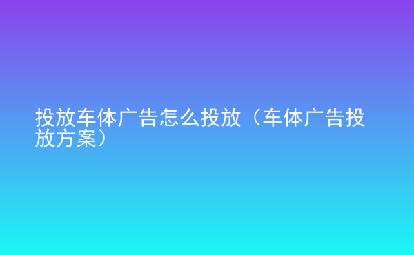  投放車體廣告怎么投放（車體廣告投放方案）