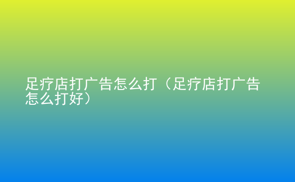  足療店打廣告怎么打（足療店打廣告怎么打好）