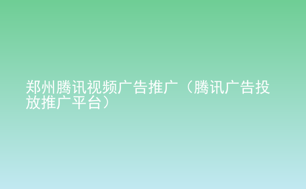  鄭州騰訊視頻廣告推廣（騰訊廣告投放推廣平臺）