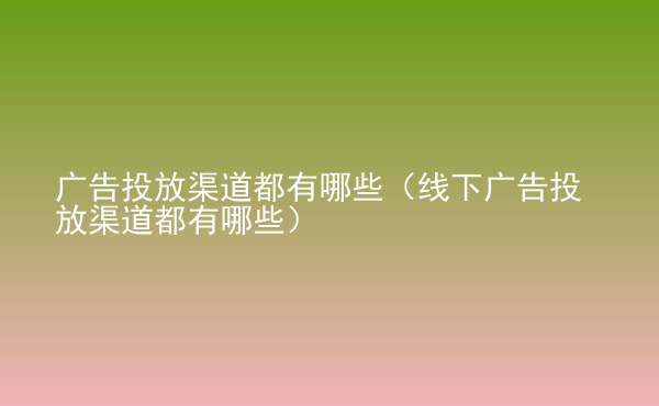  廣告投放渠道都有哪些（線下廣告投放渠道都有哪些）