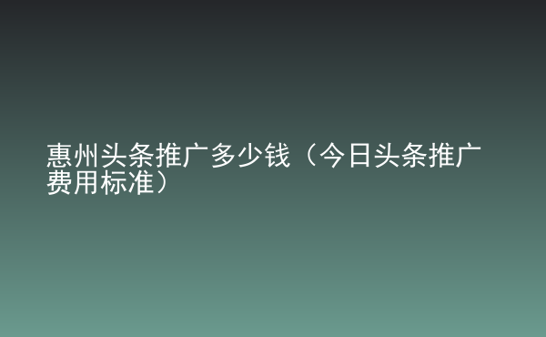  惠州頭條推廣多少錢（今日頭條推廣費用標準）