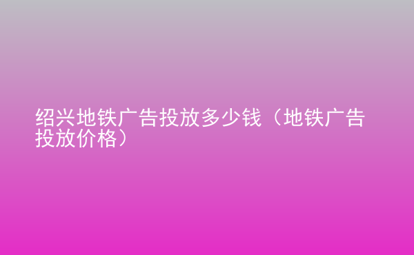  紹興地鐵廣告投放多少錢（地鐵廣告投放價格）