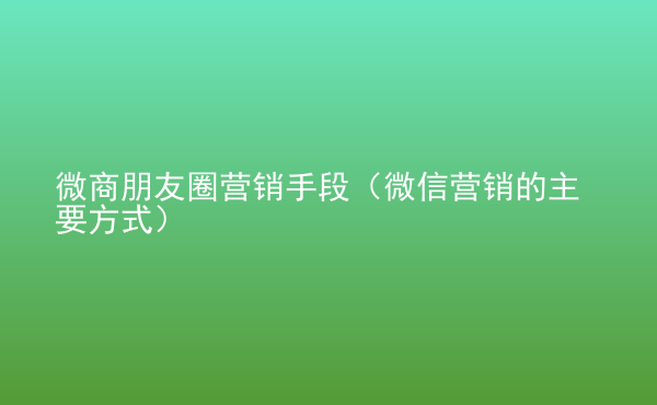  微商朋友圈營銷手段（微信營銷的主要方式）