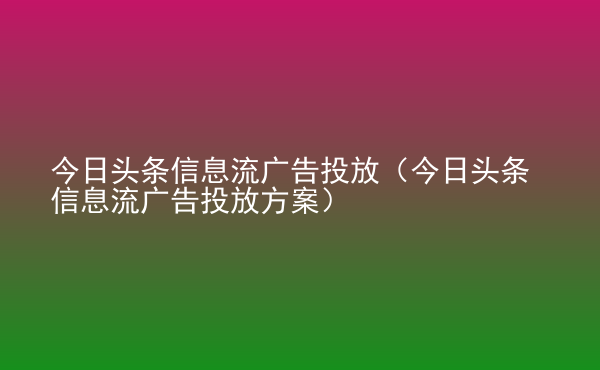  今日頭條信息流廣告投放（今日頭條信息流廣告投放方案）