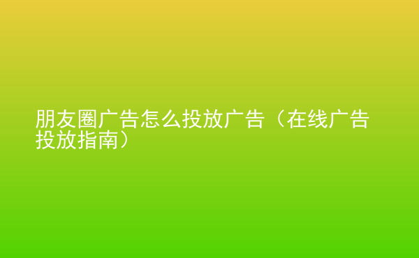  朋友圈廣告怎么投放廣告（在線廣告投放指南）