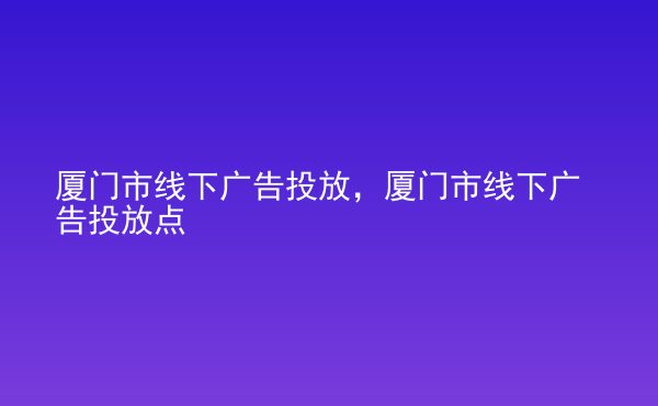  廈門市線下廣告投放，廈門市線下廣告投放點