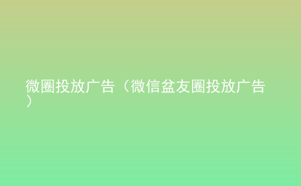  微圈投放廣告（微信盆友圈投放廣告）