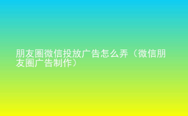  朋友圈微信投放广告怎么弄（微信朋友圈广告制作）