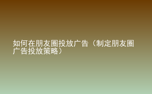  如何在朋友圈投放广告（制定朋友圈广告投放策略）