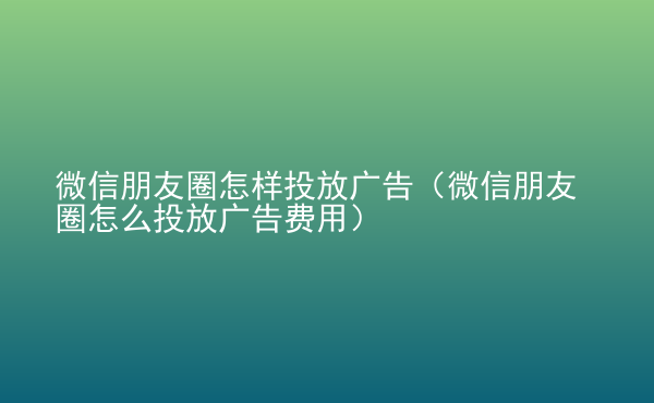  微信朋友圈怎樣投放廣告（微信朋友圈怎么投放廣告費(fèi)用）