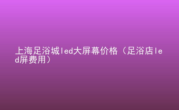  上海足浴城led大屏幕價格（足浴店led屏費用）