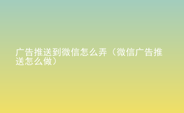  广告推送到微信怎么弄（微信广告推送怎么做）