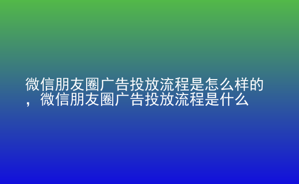  微信朋友圈廣告投放流程是怎么樣的，微信朋友圈廣告投放流程是什么