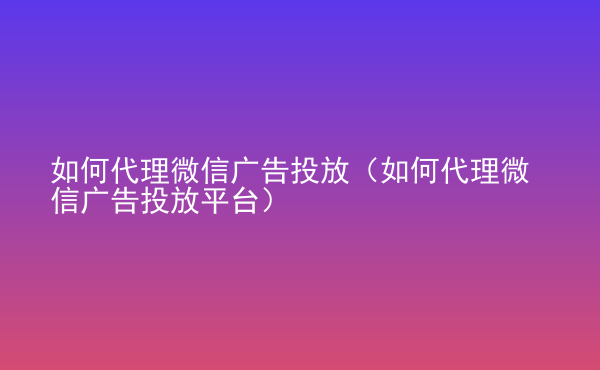  如何代理微信廣告投放（如何代理微信廣告投放平臺(tái)）