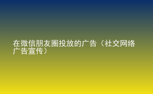  在微信朋友圈投放的廣告（社交網(wǎng)絡(luò)廣告宣傳）
