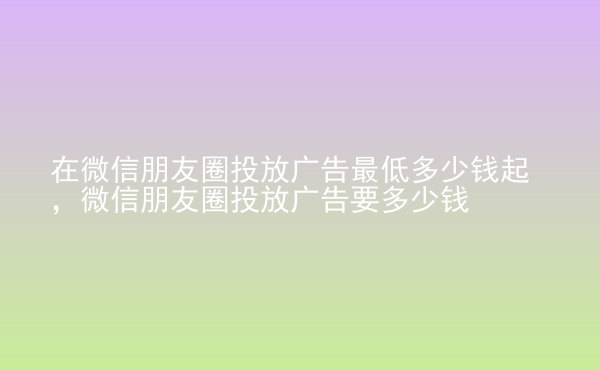  在微信朋友圈投放廣告最低多少錢起，微信朋友圈投放廣告要多少錢