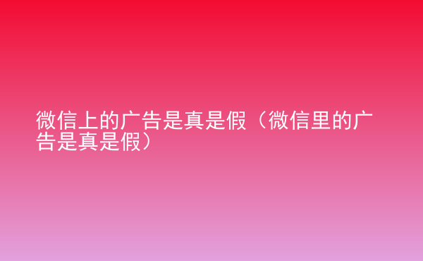  微信上的廣告是真是假（微信里的廣告是真是假）