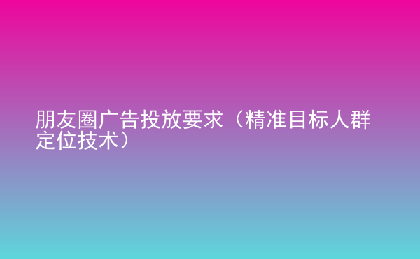  朋友圈廣告投放要求（精準(zhǔn)目標(biāo)人群定位技術(shù)）