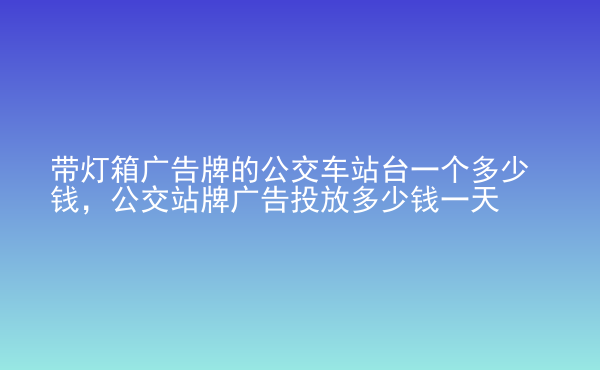  帶燈箱廣告牌的公交車站臺一個多少錢，公交站牌廣告投放多少錢一天