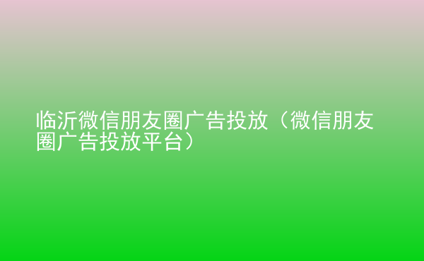  臨沂微信朋友圈廣告投放（微信朋友圈廣告投放平臺）