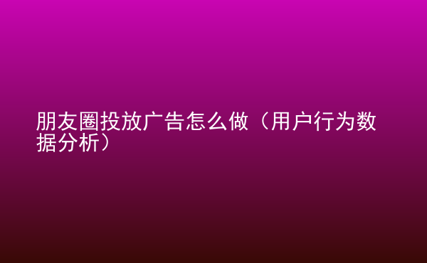  朋友圈投放廣告怎么做（用戶行為數(shù)據(jù)分析）