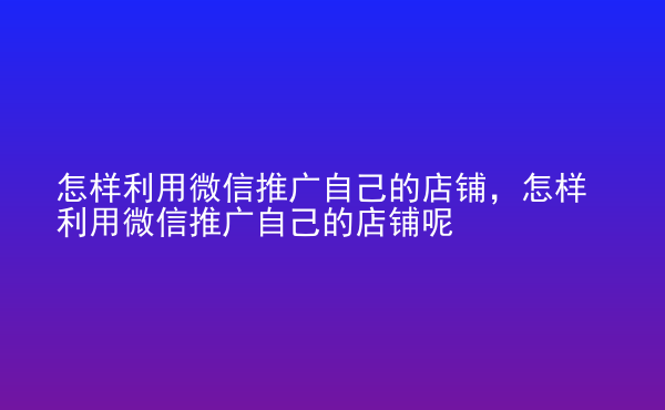  怎樣利用微信推廣自己的店鋪，怎樣利用微信推廣自己的店鋪呢