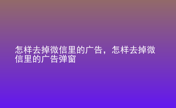  怎樣去掉微信里的廣告，怎樣去掉微信里的廣告彈窗