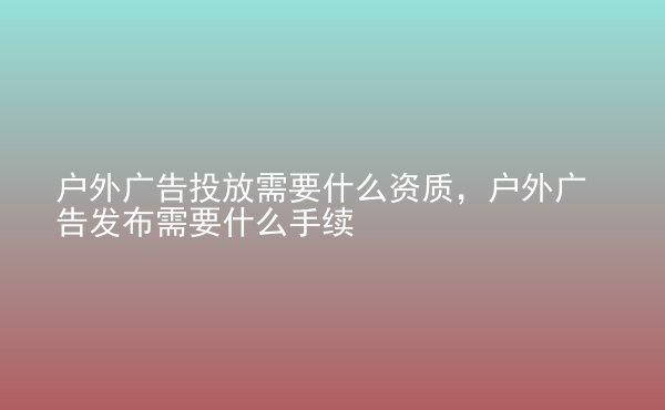  戶外廣告投放需要什么資質(zhì)，戶外廣告發(fā)布需要什么手續(xù)